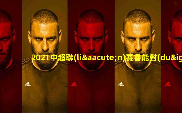 2021中超聯(lián)賽魯能對(duì)河北比賽視頻直播