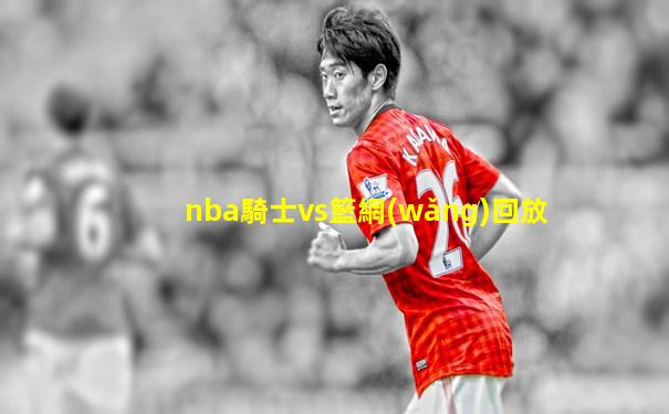 nba騎士vs籃網(wǎng)回放