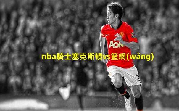 nba騎士塞克斯頓vs籃網(wǎng)