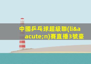 中國乒乓球超級聯(lián)賽直播3號臺