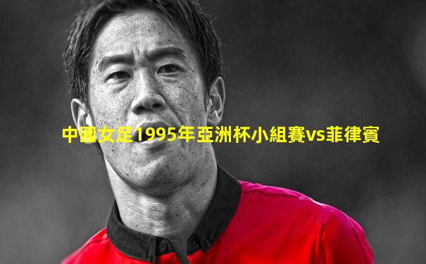 中國女足1995年亞洲杯小組賽vs菲律賓
