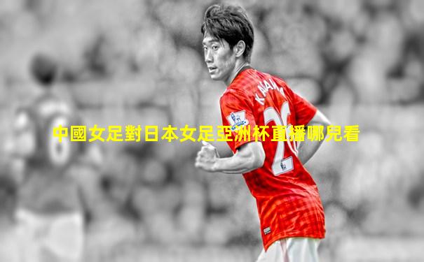 中國女足對日本女足亞洲杯直播哪兒看