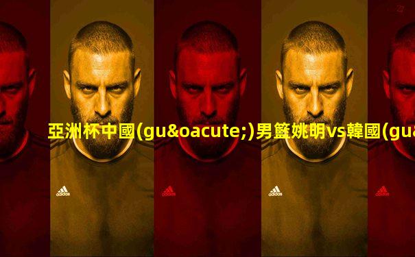 亞洲杯中國(guó)男籃姚明vs韓國(guó)男籃