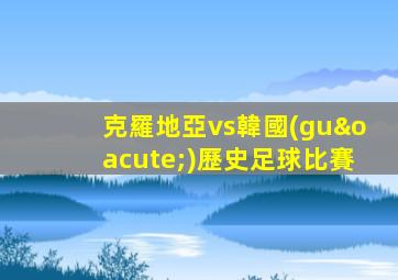 克羅地亞vs韓國(guó)歷史足球比賽