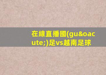 在線直播國(guó)足vs越南足球