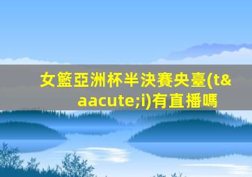 女籃亞洲杯半決賽央臺(tái)有直播嗎