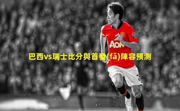 巴西vs瑞士比分與首發(fā)陣容預測