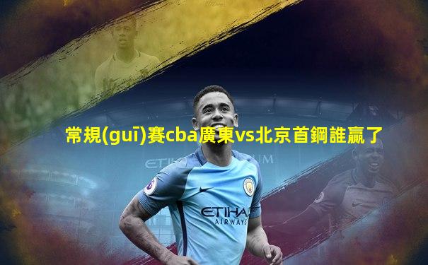 常規(guī)賽cba廣東vs北京首鋼誰贏了