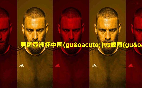 男籃亞洲杯中國(guó)vs韓國(guó)預(yù)測(cè)