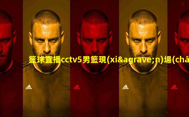 籃球直播cctv5男籃現(xiàn)場(chǎng)直播app