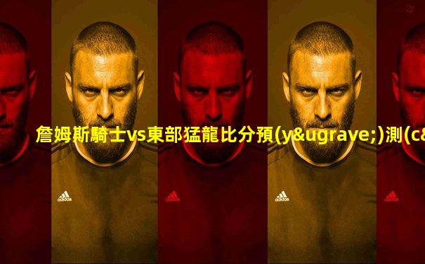詹姆斯騎士vs東部猛龍比分預(yù)測(cè)